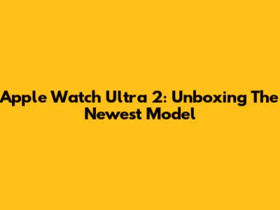 Apple Watch Ultra 2: Unboxing The Newest Model