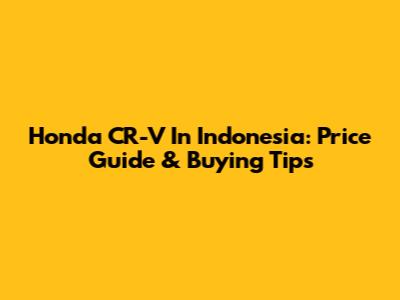 Honda CR-V In Indonesia: Price Guide & Buying Tips