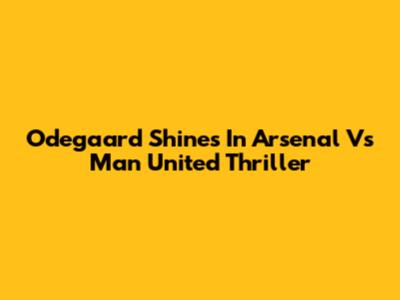 Odegaard Shines In Arsenal Vs Man United Thriller