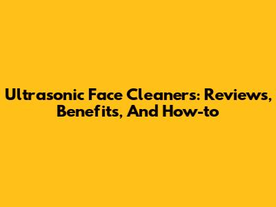 Ultrasonic Face Cleaners: Reviews, Benefits, And How-to