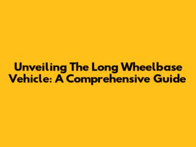 Unveiling The Long Wheelbase Vehicle: A Comprehensive Guide