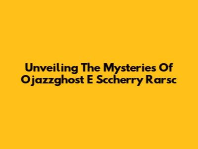 Unveiling The Mysteries Of Ojazzghost E Sccherry Rarsc