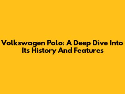 Volkswagen Polo: A Deep Dive Into Its History And Features