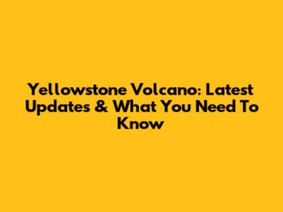 Yellowstone Volcano: Latest Updates & What You Need To Know